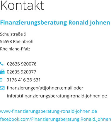 Kontakt Finanzierungsberatung Ronald Johnen Schulstraße 9 56598 Rheinbrohl Rheinland-Pfalz     02635 920076   02635 920077     0176 416 36 531   finanzierungen(at)johnen.email oder             info(at)finanzierungsberatung-ronald-johnen.de  www-finanzierungsberatung-ronald-johnen.de facebook.com/Finanzierungsberatung.Ronald.Johnen www-finanzierungsberatung-ronald-johnen.de facebook.com/Finanzierungsberatung.Ronald.Johnen