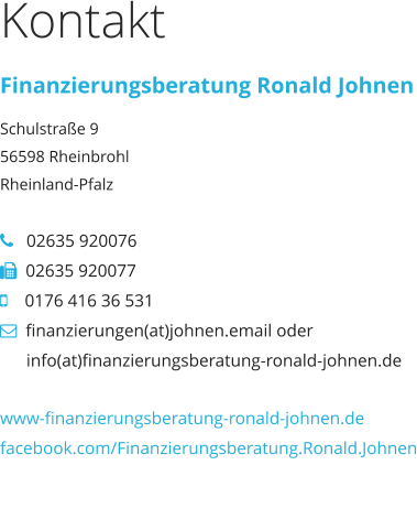 Kontakt Finanzierungsberatung Ronald Johnen Schulstraße 9 56598 Rheinbrohl Rheinland-Pfalz     02635 920076   02635 920077     0176 416 36 531   finanzierungen(at)johnen.email oder             info(at)finanzierungsberatung-ronald-johnen.de  www-finanzierungsberatung-ronald-johnen.de facebook.com/Finanzierungsberatung.Ronald.Johnen www-finanzierungsberatung-ronald-johnen.de facebook.com/Finanzierungsberatung.Ronald.Johnen