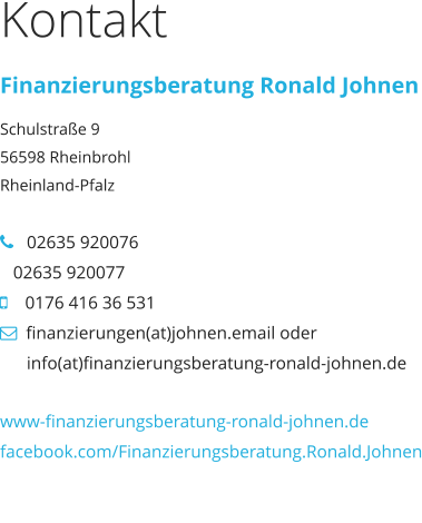 Kontakt Finanzierungsberatung Ronald Johnen Schulstraße 9 56598 Rheinbrohl Rheinland-Pfalz     02635 920076   02635 920077     0176 416 36 531   finanzierungen(at)johnen.email oder             info(at)finanzierungsberatung-ronald-johnen.de  www-finanzierungsberatung-ronald-johnen.de facebook.com/Finanzierungsberatung.Ronald.Johnen www-finanzierungsberatung-ronald-johnen.de facebook.com/Finanzierungsberatung.Ronald.Johnen