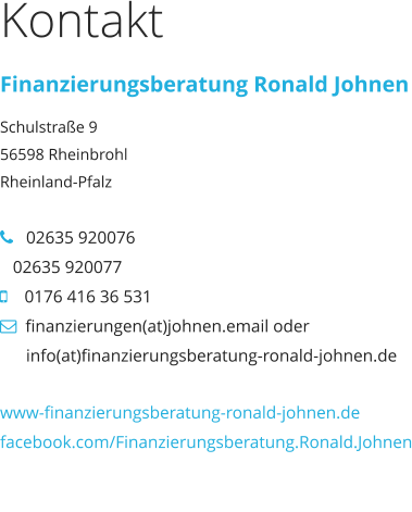 Kontakt Finanzierungsberatung Ronald Johnen Schulstraße 9 56598 Rheinbrohl Rheinland-Pfalz     02635 920076   02635 920077     0176 416 36 531   finanzierungen(at)johnen.email oder             info(at)finanzierungsberatung-ronald-johnen.de  www-finanzierungsberatung-ronald-johnen.de facebook.com/Finanzierungsberatung.Ronald.Johnen www-finanzierungsberatung-ronald-johnen.de facebook.com/Finanzierungsberatung.Ronald.Johnen